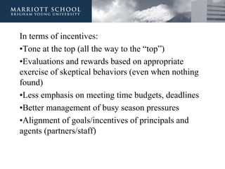 In terms of incentives:
•Tone at the top (all the way to the “top”)
•Evaluations and rewards based on appropriate
exercise of skeptical behaviors (even when nothing
found)
•Less emphasis on meeting time budgets, deadlines
•Better management of busy season pressures
•Alignment of goals/incentives of principals and
agents (partners/staff)
 