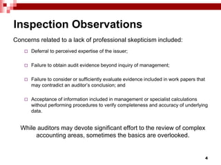 Inspection Observations
Concerns related to a lack of professional skepticism included:
 Deferral to perceived expertise of the issuer;
 Failure to obtain audit evidence beyond inquiry of management;
 Failure to consider or sufficiently evaluate evidence included in work papers that
may contradict an auditor’s conclusion; and
 Acceptance of information included in management or specialist calculations
without performing procedures to verify completeness and accuracy of underlying
data.
While auditors may devote significant effort to the review of complex
accounting areas, sometimes the basics are overlooked.
4
 