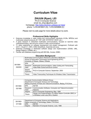 Curriculum Vitae
                                ZHIJUN (Ryan), LEI
                             Ph.D in Computer Science
                            email: lei_zhijun@yahoo.com
                   homepage: http://www.discover.uottawa.ca/~leizj/
                    phone: 1-416-4918631 (H), 1-416-5459868 (C)

                Please visit my web page for more details about my work.


                              Professional Skills Highlights
    Extensive knowledge in video coding and communication standards (H.26x, MPEGx) and
     multimedia network protocols (IP, TCP, UDP, RTP/RTCP, RSVP, etc.).
    4 years research in networked multimedia communications, focused on real-time video
     coding/transcoding, rate and error control in video communications.
    7+ years experience on software development and project management. Proficient with
     C/C++, Visual C++, MFC, COM, DirectShow, Assembly and Java.
    Extensive knowledge in distributed software design and implementation (OOAD, UML,
     Design Patterns, CORBA, etc.).
    Familiar with Database programming with MS SQL, Access, ODBC.

                                  Education Background
                  Multimedia Communications Research Laboratory (MCRLab),
                  School of Information Technology and Engineering (SITE),
                  University of Ottawa, Ottawa, Canada
                  GPA          A
    09/1999~
                  Research Multimedia Communications, Video Coding and Transcoding,
     09/2003      Field:       Video Rate Control and Error Control
                  Degree
                              Ph.D in Computer Science, September, 2003
                  Expected:
                  Thesis:     Video Transcoding Techniques for Wireless Video Transmission


                  Computer Communication Software Group,
                  Department of Computer Science and Technology,
                  Beijing University of Posts and Telecommunications, Beijing, P.R.China
     09/1996~     GPA          82/100
     05/1999      Research Communication Software, Computer and Telecommunication
                  Field:       Network
                  Degree:      M.S in Computer Engineering, May, 1999
                               Design and Implementation of a Base Station Controller (BSC) in
                  Thesis:
                               a Wireless Local Loop (WLL) System


                  Department of Computer Science and Applications,
     09/1992~     Dalian University of Technology, Dalian, P.R.China
     07/1996      GPA         86/100
                  Degree:     Bachelor of Computer Science, June, 1996
 