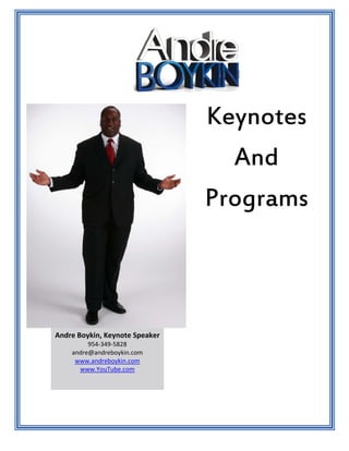 Keynotes
                                  And
                                Programs



Andre Boykin, Keynote Speaker
         954‐349‐5828 
    andre@andreboykin.com 
     www.andreboykin.com 
      www.YouTube.com 
 
 