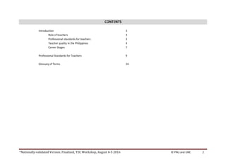 *Nationally-validated Version. Finalized, TEC Workshop, August 4-5 2016 © PNU and UNE 2
CONTENTS
Introduction 3
Role of teachers 3
Professional standards for teachers 3
Teacher quality in the Philippines 4
Career Stages 7
Professional Standards for Teachers 9
Glossary of Terms 24
 