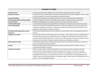 *Nationally-validated Version. Finalized, TEC Workshop, August 4-5 2016 © PNU and UNE 24
GLOSSARY OF TERMS
Assessment Data Learner data obtained from diagnostic, formative and/or summative assessment practices
Classroom Structure The physical set-up of the learning environment which generally includes the arrangement of chairs, tables,
and other equipment in the classroom designed to maximize learning
Content Knowledge Competencies that teachers are expected to master for them to teach efficiently and effectively
Culturally-appropriate learning strategies Learning strategies that respect cultural differences between and among students and teachers
Curriculum Areas Different learning/subject areas taught and learned in the basic education curriculum
Creative thinking skills involve exploring ideas, generating possibilities and looking for many right answers rather than just one.
Critical thinking skills refer to the many kinds of intellectual skills that (in its most basic expression) occurs when students are
analyzing, evaluating, interpreting, or synthesizing information and applying creative thought to form an
argument, solve a problem, or reach a conclusion.
Developmentally Appropriate Learning
Experience
Teaching and learning activities and tasks suited to the needs, abilities, skills, and developmental level of
learners
Diagnostic assessment assesses what the learner already knows prior to instruction. It also analyzes the nature of difficulties and
misconceptions that the learner might have, which, if undiagnosed, might affect their learning of newer
concepts. Based on DepEd Order No. 8, s. 2015, there are only two types of classroom assessment, namely,
formative and summative. Formative assessment already covers diagnostic assessment.
Differentiated Teaching Teaching-learning processes involving a wide variety of texts, tasks, processes and products suited to the
various learning needs of diverse students
Domain Broad conceptual sphere of teaching and learning practices defined by specific strands in the set of
professional standards for teachers
Formative assessment refers to a wide variety of methods that teachers use to conduct in-process evaluations of student
comprehension, learning needs, and academic progress during a lesson, unit, or course. Formative
assessments help teachers identify concepts that students are struggling to understand, skills they are
having difficulty acquiring, or learning standards they have not yet achieved so that adjustments can be
made to lessons, instructional techniques, and academic support. (Please also refer to DepED Order No. 8, s.
2015, p. 2 on its 3-paragraph definition.)
 