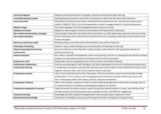 *Nationally-validated Version. Finalized, TEC Workshop, August 4-5 2016 © PNU and UNE 26
Learning Programs Organized and sequenced set of strategies, activities and tasks that effect learning
Learning/Teaching Contexts Teaching/learning situations and all the circumstances in which learners learn from instruction
Local curriculum Educational curriculum content that is informed by and responsive to the “cultural and socioeconomic
realities” (UNESCO, 2012; 31) of local populations in order to engage students in the learning process
Mother tongue The native language or the first language the learner learns as a child
National curriculum Subjects or topics taught in schools as prescribed by the Department of Education
Non-verbal communication strategies Communication that does not involve the use of words, e.g., facial expressions, gestures, and tone of voice
Non-violent discipline A form of discipline that avoids the use of punishment such as spanking, verbal abuse and humiliation (see
Positive discipline)
Numeracy and literacy skills Reading, writing, and mathematical skills needed to cope with everyday life
Philosophy of teaching Teachers’ views, understandings and conceptualization of teaching and learning
Physical space/physical learning
environment
Any area conducive to learning which usually includes a safe classroom with appropriate devices for
teaching and learning
Positive discipline Non-violent, respectful and diplomatic means of disciplining a learner or managing learner behavior through
dialogue and counseling instead of punishment (see Non-violent discipline)
Positive use of ICT Responsible, ethical or appropriate use of ICT to achieve and reinforce learning
Professional collaboration Teachers working together with colleagues and other stakeholders to enrich the teaching-learning practice
Professional learning is something most teachers and educators do every day, as they reflect on their professional practice, work
together and share ideas, and strive to improve learner outcomes.
Professional network refers to the connected community of educators, which may also be an online community like LinkedIn
among others. This is a vibrant, ever-changing group of connections to which teachers go to share and
learn. These groups reflect their values, passions, and areas of expertise.
Professional reflection refers to the teacher’s capacity to reflect in action (while teaching) and on action (after teaching), which is
an important feature of professional development program for teachers.
Professional standards for teachers Public document that defines teacher quality through well-defined domains, strands, and indicators that
provide measures of professional learning, competent practice, and effective engagement
Purposive learning Knowledge and skills acquisition designed with a clear purpose, goal or objective in mind
Research-based knowledge Information, knowledge or data acquired through systematic investigation and logical study
 
