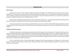 *Nationally-validated Version. Finalized, TEC Workshop, August 4-5 2016 © PNU and UNE 3
INTRODUCTION
Role of teachers
Teachers play a crucial role in nation building. Through quality teachers, the Philippines can develop holistic learners who are steeped in values,
equipped with 21st
century skills, and able to propel the country to development and progress. This is in consonance with the Department of Education
vision of producing: “Filipinos who passionately love their country and whose values and competencies enable them to realize their full potential and
contribute meaningfully to building the nation” (DepED Order No. 36, s. 2013).
Evidences show unequivocally that good teachers are vital to raising student achievement, i.e., quality learning is contingent upon quality teaching.
Hence, enhancing teacher quality becomes of utmost importance for long-term and sustainable nation building.
The changes brought about by various national and global frameworks such as the K to 12 Reform and the ASEAN integration, globalization, and the
changing character of the 21st
century learners necessitate improvement and adaptability of education, and a call for the rethinking of the current teacher
standards.
Professional standards for teachers
The Philippine Government has consistently pursued teacher quality reforms through a number of initiatives. As a framework of teacher quality, the
National Competency-Based Teacher Standards (NCBTS) was institutionalized through CHED Memorandum Order No. 52, s. 2007 and DepED Order No. 32,
s. 2009. It emerged as part of the implementation of the Basic Education Sector Reform Agenda (BESRA), and was facilitated by drawing on the learning
considerations of programs, such as the Basic Education Assistance for Mindanao (BEAM), the Strengthening Implementation of Visayas Education (STRIVE)
project and the Third Elementary Education Project (TEEP).
The K to 12 Reform (R.A. 10533) in June 2013 has changed the landscape of teacher quality requirements in the Philippines. The reform process
warrants an equivalent supportive focus on teacher quality – high quality teachers who are properly equipped and prepared to assume the roles and
functions of a K to 12 teacher.
 