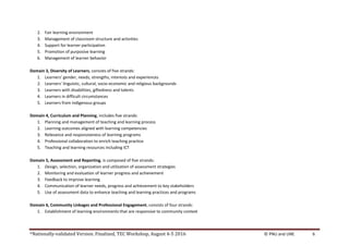 *Nationally-validated Version. Finalized, TEC Workshop, August 4-5 2016 © PNU and UNE 6
2. Fair learning environment
3. Management of classroom structure and activities
4. Support for learner participation
5. Promotion of purposive learning
6. Management of learner behavior
Domain 3, Diversity of Learners, consists of five strands:
1. Learners’ gender, needs, strengths, interests and experiences
2. Learners’ linguistic, cultural, socio-economic and religious backgrounds
3. Learners with disabilities, giftedness and talents
4. Learners in difficult circumstances
5. Learners from indigenous groups
Domain 4, Curriculum and Planning, includes five strands:
1. Planning and management of teaching and learning process
2. Learning outcomes aligned with learning competencies
3. Relevance and responsiveness of learning programs
4. Professional collaboration to enrich teaching practice
5. Teaching and learning resources including ICT
Domain 5, Assessment and Reporting, is composed of five strands:
1. Design, selection, organization and utilization of assessment strategies
2. Monitoring and evaluation of learner progress and achievement
3. Feedback to improve learning
4. Communication of learner needs, progress and achievement to key stakeholders
5. Use of assessment data to enhance teaching and learning practices and programs
Domain 6, Community Linkages and Professional Engagement, consists of four strands:
1. Establishment of learning environments that are responsive to community context
 