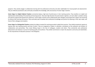 *Nationally-validated Version. Finalized, TEC Workshop, August 4-5 2016 © PNU and UNE 8
programs. They actively engage in collaborative learning with the professional community and other stakeholders for mutual growth and advancement.
They are reflective practitioners who continually consolidate the knowledge, skills and practices of Career Stage 1 teachers.
Career Stage 3 or Highly Proficient Teachers consistently display a high level of performance in their teaching practice. They manifest an in-depth and
sophisticated understanding of the teaching and learning process. They have high education-focused situation cognition, are more adept in problem solving
and optimize opportunities gained from experience. Career Stage 3 Teachers work collaboratively with colleagues and provide them support and mentoring
to enhance their learning and practice. They continually seek to develop their professional knowledge and practice by reflecting on their own needs, and
those of their colleagues and students.
Career Stage 4 or Distinguished Teachers embody the highest standard for teaching grounded in global best practices. They exhibit exceptional capacity to
improve their own teaching practice and that of others. They are recognized as leaders in education, contributors to the profession and initiators of
collaborations and partnerships. They create lifelong impact in the lives of colleagues, students and others. They consistently seek professional
advancement and relevance in pursuit of teaching quality and excellence. They exhibit commitment to inspire the education community and stakeholders
for the improvement of education provision in the Philippines.
 