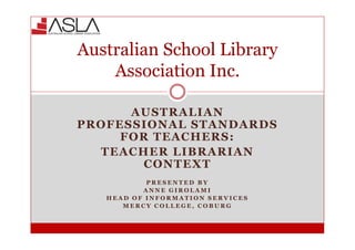 AUSTRALIAN
PROFESSIONAL STANDARDS
FOR TEACHERS:
TEACHER LIBRARIAN
CONTEXT
P R E S E N T E D B Y
A N N E G I R O L A M I
H E A D O F I N F O R M A T I O N S E R V I C E S
M E R C Y C O L L E G E , C O B U R G
Australian School Library
Association Inc.
 