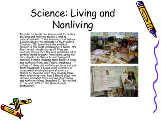Science: Living and Nonliving In order to teach the science unit I created on living and nonliving things, I had to understand what I was teaching first before I could convey the concepts to my students (Standard 5). Sometimes the simplest concept is the most challenging to teach.  We first listed the attributes of living and nonliving things then the unit entailed a lot of sorting: items brought from home, using Kid Pix computer software to sort living and nonliving stamps, drawing their favorite living and nonliving thing, and finally, creating a collage of living and nonliving pictures cut out from magazines. I found using a variety of assessment strategies gave students a chance to show me what they already knew, their misconceptions, how I should adjust my lessons, and what they learned about living and nonliving things (standard 7).  By the end of the unit, 92% of the students met proficiency. 