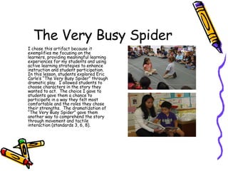 The Very Busy Spider I chose this artifact because it exemplifies me focusing on the learners, providing meaningful learning experiences for my students and using active learning strategies to enhance instruction and student participation.  In this lesson, students explored Eric Carle’s “The Very Busy Spider” through dramatic play.  I allowed students to choose characters in the story they wanted to act.  The choice I gave to students gave them a chance to participate in a way they felt most comfortable and the roles they chose their strengths.  The dramatization of “The Very Busy Spider” gave them another way to comprehend the story through movement and tactile interaction (standards 3, 6, 8).  