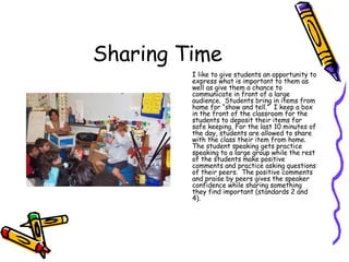Sharing Time I like to give students an opportunity to express what is important to them as well as give them a chance to communicate in front of a large audience.  Students bring in items from home for “show and tell.”  I keep a box in the front of the classroom for the students to deposit their items for safe keeping. For the last 10 minutes of the day, students are allowed to share with the class their item from home.  The student speaking gets practice speaking to a large group while the rest of the students make positive comments and practice asking questions of their peers.  The positive comments and praise by peers gives the speaker confidence while sharing something they find important (standards 2 and 4). 