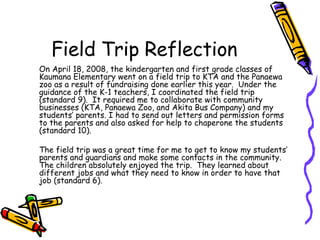 Field Trip Reflection On April 18, 2008, the kindergarten and first grade classes of Kaumana Elementary went on a field trip to KTA and the Panaewa zoo as a result of fundraising done earlier this year.  Under the guidance of the K-1 teachers, I coordinated the field trip (standard 9).  It required me to collaborate with community businesses (KTA, Panaewa Zoo, and Akita Bus Company) and my students’ parents. I had to send out letters and permission forms to the parents and also asked for help to chaperone the students (standard 10). The field trip was a great time for me to get to know my students’ parents and guardians and make some contacts in the community.  The children absolutely enjoyed the trip.  They learned about different jobs and what they need to know in order to have that job (standard 6).  