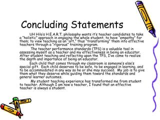 Concluding Statements UH Hilo’s H.E.A.R.T. philosophy wants it’s teacher candidates to take a “holistic” approach in engaging the whole student; to have “empathy” for them; to view teaching as an “art,” thus “transforming” them into effective teachers through a “rigorous” training program.    The teacher performance standards (TPS) is a valuable tool in assessing myself as a teacher and my effectiveness in being an educator.  After student teaching and reflecting upon the TPS, I’ve come to realize the depth and importance of being an educator.  Each child that comes through my classroom is someone’s else’s special gift.  Each child deserves to be safe, to be engaged in learning, and to be accommodated in any way so he or she may succeed.  My job is to give them what they deserve while guiding them toward the standards and general learner outcomes.    My student teaching experience has transformed me from student to teacher. Although I am now a teacher, I found that an effective teacher is always a student.  