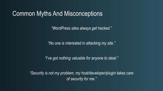 Common Myths And Misconceptions
“WordPress sites always get hacked.”
“No one is interested in attacking my site.”
“I’ve got nothing valuable for anyone to steal.”
“Security is not my problem, my host/developer/plugin takes care
of security for me.”
 