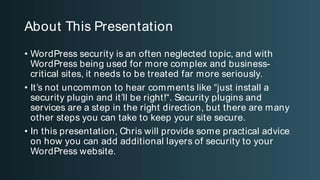 About This Presentation
• WordPress security is an often neglected topic, and with WordPress being
used for more complex and business-critical sites, it needs to be treated far
more seriously.
• It’s not uncommon to hear comments like “just install a security plugin and it’ll
be right!“. Security plugins and services are a step in the right direction, but
there are many other steps you can take to keep your site secure.
• In this presentation, Chris will provide some practical advice on how you can
add additional layers of security to your WordPress website.
About This Presentation
• WordPress security is an often neglected topic, and with
WordPress being used for more complex and business-
critical sites, it needs to be treated far more seriously.
• It’s not uncommon to hear comments like “just install a
security plugin and it’ll be right!“. Security plugins and
services are a step in the right direction, but there are many
other steps you can take to keep your site secure.
• In this presentation, Chris will provide some practical advice
on how you can add additional layers of security to your
WordPress website.
 