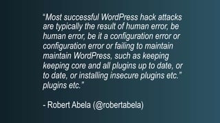 “Most successful WordPress hack attacks
are typically the result of human error, be
human error, be it a configuration error or
configuration error or failing to maintain
maintain WordPress, such as keeping
keeping core and all plugins up to date, or
to date, or installing insecure plugins etc.”
plugins etc.”
- Robert Abela (@robertabela)
 