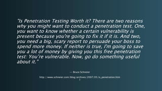 "Is Penetration Testing Worth it? There are two reasons
why you might want to conduct a penetration test. One,
you want to know whether a certain vulnerability is
present because you're going to fix it if it is. And two,
you need a big, scary report to persuade your boss to
spend more money. If neither is true, I'm going to save
you a lot of money by giving you this free penetration
test: You’re vulnerable. Now, go do something useful
about it."
-- Bruce Schneier
http://www.schneier.com/blog/archives/2007/05/is_penetration.htm
l
 