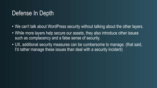 Defense In Depth
• We can't talk about WordPress security without talking about the other layers.
• While more layers help secure our assets, they also introduce other issues
such as complacency and a false sense of security.
• UX, additional security measures can be cumbersome to manage. (that said,
I'd rather manage these issues than deal with a security incident)
 