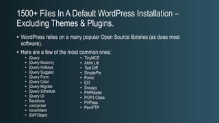 1500+ Files In A Default WordPress Installation –
Excluding Themes & Plugins.
• WordPress relies on a many popular Open Source libraries (as does most
software).
• Here are a few of the most common ones:
• jQuery
• jQuery Masonry
• jQuery Hotkeys
• jQuery Suggest
• jQuery Form
• jQuery Color
• jQuery Migrate
• jQuery Schedule
• jQuery UI
• Backbone
• colorpicker
• hoverIntent
• SWFObject
• TinyMCE
• Atom Lib
• Text Diff
• SimplePie
• Pomo
• ID3
• Snoopy
• PHPMailer
• POP3 Class
• PHPass
• PemFTP
 