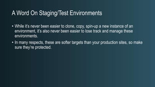 A Word On Staging/Test Environments
• While it’s never been easier to clone, copy, spin-up a new instance of an
environment, it’s also never been easier to lose track and manage these
environments.
• In many respects, these are softer targets than your production sites, so make
sure they’re protected.
 