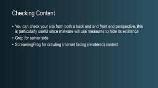 Checking Content
• You can check your site from both a back end and front end perspective, this
is particularly useful since malware will use measures to hide its existence
• Grep for server side
• ScreamingFrog for crawling Internet facing (rendered) content
 