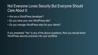 Not Everyone Loves Security But Everyone Should
Care About It.
• Are you a WordPress developer?
• Do you have your own WordPress site?
• Do you manage WordPress sites for your clients?
If you answered ”Yes” to any of the above questions, then you should factor
WordPress security practices into your workflow.
 