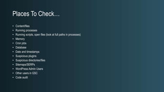 Places To Check…
• Content/files
• Running processes
• Running scripts, open files (look at full paths in processes)
• Memory
• Cron jobs
• Database
• Date and timestamps
• Suspicious plugins
• Suspicious directories/files
• Sitemaps/SERPs
• WordPress Admin Users
• Other users in GSC
• Code audit
 