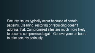 Security issues typically occur because of certain
patterns. Cleaning, restoring or rebuilding doesn’t
address that. Compromised sites are much more likely
to become compromised again. Get everyone on board
to take security seriously.
 