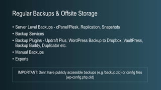Regular Backups & Offsite Storage
• Server Level Backups - cPanel/Plesk, Replication, Snapshots
• Backup Services
• Backup Plugins - Updraft Plus, WordPress Backup to Dropbox, VaultPress,
Backup Buddy, Duplicator etc.
• Manual Backups
• Exports
IMPORTANT: Don’t have publicly accessible backups (e.g /backup.zip) or config files
(wp-config.php.old)
 