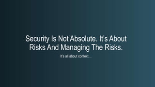 Security Is Not Absolute. It’s About
Risks And Managing The Risks.
It’s all about context…
 