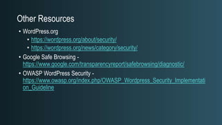 Other Resources
• WordPress.org
• https://wordpress.org/about/security/
• https://wordpress.org/news/category/security/
• Google Safe Browsing -
https://www.google.com/transparencyreport/safebrowsing/diagnostic/
• OWASP WordPress Security -
https://www.owasp.org/index.php/OWASP_Wordpress_Security_Implementati
on_Guideline
 