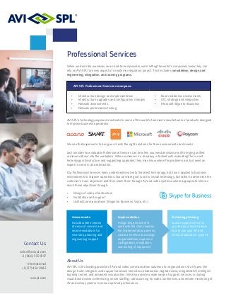 Professional Services
When we describe ourselves as an end-to-end provider, we’re letting the world’s companies know they can
rely on AVI-SPL for every aspect of a systems integration project. That includes consultation, design and
engineering, integration, and training programs.
AVI-SPL Professional Services encompass:
•	 Infrastructure design and implementation	
•	 Infrastructure upgrades and configuration changes
•	 Network assessments	
•	 Network performance testing
•	 Room readiness assessments
•	 UCC strategy and integration
•	 Microsoft Skype for Business
AVI-SPL’s technology experience extends to some of the world’s foremost manufacturers of products designed
to improve business operations.
We use that experience to bring our clients the right solutions for their environments and needs.
Just consider how valuable Professional Services can be when you need assistance with bringing unified
communications into the workplace. When someone in a company is tasked with evaluating the current
technology infrastructure and suggesting upgrades, they may know where the problems are, but need an
expert to come in and take action.
Our Professional Services team understands not only the latest technology, but how it applies to business
environments to improve operations. Our ultimate goal is not to install technology, but rather to determine the
customer’s main objectives and then reach them through AV and video systems where appropriate. We can
reach those objectives through:
•	 Design of video infrastructure
•	 Installation and support
•	 Unified Communications (Skype for Business, Voice, etc.)
Contact Us
sales@avispl.com
+1 (866) 559 8197
International
+1 (317) 454 0842
avispl.com
Assessments
Include written reports
of areas of concern and
recommendations for
next-step planning and
engineering support
Implementation
Assign key personnel to
work with the client; explain
the implementation process;
create a timeline and assign
responsibilities; supervise
configuration, installation,
and testing of equipment
Technology training
Custom opportunities for
you and your team to learn
how to use your AV and
video collaboration systems
About Us
AVI-SPL is the leading provider of AV and video communication solutions for organizations of all types. We
design, build, integrate, and support solutions like video collaboration, digital media, integrated AV, intelligent
building control, and advanced visualization. We also provide a wide range of support services, including
cloud-based video conferencing, onsite staffing, call launching for video conferences, and remote monitoring of
AV and video systems to ensure optimal performance.
 
