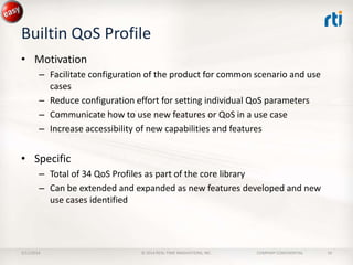 Builtin QoS Profile
• Motivation
– Facilitate configuration of the product for common scenario and use
cases
– Reduce configuration effort for setting individual QoS parameters
– Communicate how to use new features or QoS in a use case
– Increase accessibility of new capabilities and features

• Specific
– Total of 34 QoS Profiles as part of the core library
– Can be extended and expanded as new features developed and new
use cases identified

2/11/2014

© 2014 REAL-TIME INNOVATIONS, INC.

COMPANY CONFIDENTIAL

10

 