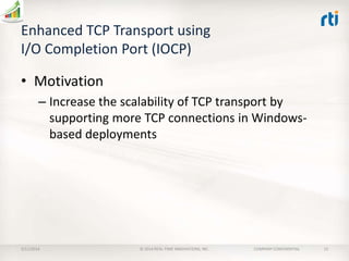 Enhanced TCP Transport using
I/O Completion Port (IOCP)
• Motivation
– Increase the scalability of TCP transport by
supporting more TCP connections in Windowsbased deployments

2/11/2014

© 2014 REAL-TIME INNOVATIONS, INC.

COMPANY CONFIDENTIAL

13

 