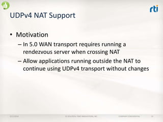 UDPv4 NAT Support
• Motivation
– In 5.0 WAN transport requires running a
rendezvous server when crossing NAT
– Allow applications running outside the NAT to
continue using UDPv4 transport without changes

2/11/2014

© 2014 REAL-TIME INNOVATIONS, INC.

COMPANY CONFIDENTIAL

15

 
