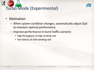 Turbo Mode (Experimental)
• Motivation
– When system condition changes, automatically adjust QoS
to maintain optimal performance
– Improve performance in burst traffic scenario
• high throughput at high sending rate
• low latency at slow sending rate

2/11/2014

© 2014 REAL-TIME INNOVATIONS, INC.

COMPANY CONFIDENTIAL

19

 