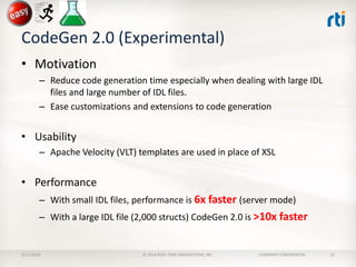 CodeGen 2.0 (Experimental)
• Motivation
– Reduce code generation time especially when dealing with large IDL
files and large number of IDL files.
– Ease customizations and extensions to code generation

• Usability
– Apache Velocity (VLT) templates are used in place of XSL

• Performance
– With small IDL files, performance is 6x faster (server mode)

– With a large IDL file (2,000 structs) CodeGen 2.0 is >10x faster

2/11/2014

© 2014 REAL-TIME INNOVATIONS, INC.

COMPANY CONFIDENTIAL

21

 
