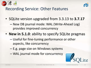 Recording Service: Other Features
• SQLite version upgraded from 3.3.13 to 3.7.17
– New DB journal mode: WAL (Write-Ahead Log)
provides improved concurrency

• New in 5.1.0: ability to specify SQLite pragmas
– Useful for fine-tuning performance or other
aspects, like concurrency
– E.g. page size on Windows systems
– WAL journal mode for concurrency
2/11/2014

© 2014 REAL-TIME INNOVATIONS, INC.

COMPANY CONFIDENTIAL

29

 