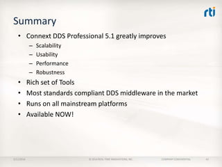 Summary
• Connext DDS Professional 5.1 greatly improves
–
–
–
–

•
•
•
•

2/11/2014

Scalability
Usability
Performance
Robustness

Rich set of Tools
Most standards compliant DDS middleware in the market
Runs on all mainstream platforms
Available NOW!

© 2014 REAL-TIME INNOVATIONS, INC.

COMPANY CONFIDENTIAL

42

 