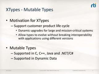 XTypes - Mutable Types
• Motivation for XTypes
– Support customer product life cycle
• Dynamic upgrades for large and mission-critical systems
• Allow types to evolve without breaking interoperability
with applications using different versions

• Mutable Types
– Supported in C, C++, Java and .NET/C#
– Supported in Dynamic Data
2/11/2014

© 2014 REAL-TIME INNOVATIONS, INC.

COMPANY CONFIDENTIAL

5

 