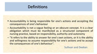 Definitions
 Accountability is being responsible for one's actions and accepting the
consequences of one's behaviour
– Accountability is not a vague feeling or an obscure concept. It is a clear
obligation which must be manifested as a structured component of
nursing practice, based on responsibility, authority and autonomy
– “It refers to the ability to answer for one's own actions, or it is the ability
and willingness to assume responsibility for one's actions and to accept
the consequences of one's behaviour”.
Sullivan and Deekan
 