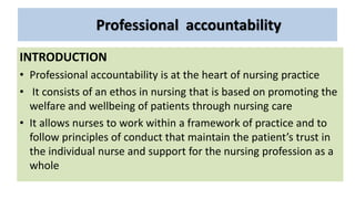 Professional accountability
INTRODUCTION
• Professional accountability is at the heart of nursing practice
• It consists of an ethos in nursing that is based on promoting the
welfare and wellbeing of patients through nursing care
• It allows nurses to work within a framework of practice and to
follow principles of conduct that maintain the patient’s trust in
the individual nurse and support for the nursing profession as a
whole
 