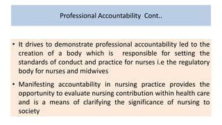 Professional Accountability Cont..
• It drives to demonstrate professional accountability led to the
creation of a body which is responsible for setting the
standards of conduct and practice for nurses i.e the regulatory
body for nurses and midwives
• Manifesting accountability in nursing practice provides the
opportunity to evaluate nursing contribution within health care
and is a means of clarifying the significance of nursing to
society
 