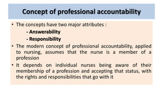 Concept of professional accountability
• The concepts have two major attributes :
- Answerability
- Responsibility
• The modern concept of professional accountability, applied
to nursing, assumes that the nurse is a member of a
profession
• It depends on individual nurses being aware of their
membership of a profession and accepting that status, with
the rights and responsibilities that go with it
 