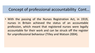 Concept of professional accountability Cont…
• With the passing of the Nurses Registration Act, in 1919,
nurses in Britain achieved the status of an accountable
profession, which meant that registered nurses were legally
accountable for their work and can be struck off the register
for unprofessional behaviour (Tilley and Watson 2004).
 