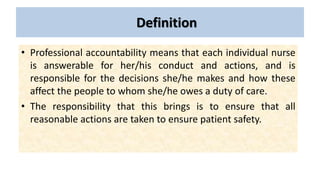 Definition
• Professional accountability means that each individual nurse
is answerable for her/his conduct and actions, and is
responsible for the decisions she/he makes and how these
affect the people to whom she/he owes a duty of care.
• The responsibility that this brings is to ensure that all
reasonable actions are taken to ensure patient safety.
 