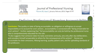 Conclusion: The quality or state of being accountable: an obligation or willingness to accept
responsibility or to account for one’s actions , accountability is connected with “being answerable for
one’s actions” , further explaining that “full accountability can only be held by the professional nurse
who is comprehensively educated for the role.
“it also suggests that someone takes his tasks and duties seriously, acts only after due deliberation,
and considers himself answerable to others for the consequences of his actions” . Nurses are
accountable for their omissions, lifelong learning, quality patient care, and for upholding standards of
the profession.
 