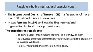 Regulatory body : international agencies cont...
• The International Council of Nurses (ICN) is a federation of more
than 130 national nurses associations
• It was founded in 1899 and was the first international
organization for health care professionals
The organization's goals are:
– To bring nurses' organizations together in a worldwide body
– To advance the socio-economic status of nurses and the profession
of nursing worldwide
–To influence global and domestic health policy
 