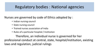 Regulatory bodies : National agencies
Nurses are governed by code of Ethics adopted by :
• Indian nursing council
• State nursing council
• Trained nurses association of India
• Rules of a particular hospital / Institution
Therefore, an individual nurse is governed for her
professional conduct at central, state, hospital/institution, existing
laws and regulation, judicial rulings
 