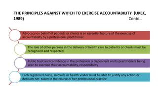 THE PRINCIPLES AGAINST WHICH TO EXERCISE ACCOUNTABILITY (UKCC,
1989) Contd..
Advocacy on behalf of patients or clients is an essential feature of the exercise of
accountability by a professional practitioner
The role of other persons in the delivery of health care to patients or clients must be
recognized and respected
Public trust and confidence in the profession is dependent on its practitioners being
seen to exercise their accountability, responsibility
Each registered nurse, midwife or health visitor must be able to justify any action or
decision not taken in the course of her professional practice
 