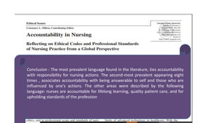 Conclusion : The most prevalent language found in the literature, ties accountability
with responsibility for nursing actions. The second-most prevalent appearing eight
times , associates accountability with being answerable to self and those who are
influenced by one's actions. The other areas were described by the following
language: nurses are accountable for lifelong learning, quality patient care, and for
upholding standards of the profession
 